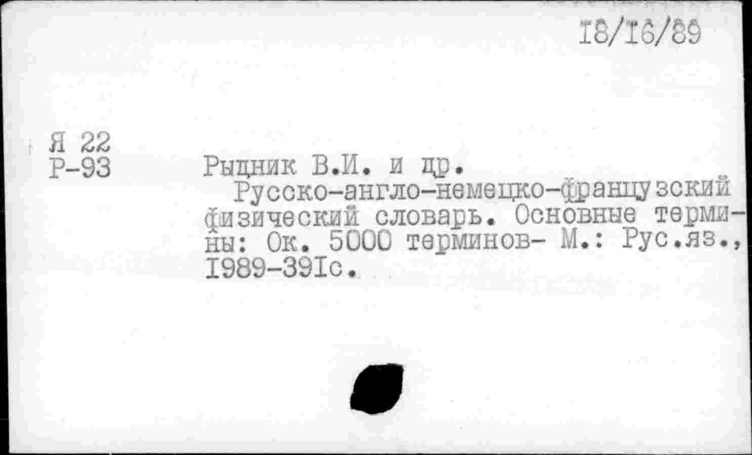 ﻿18/16/80
Я 22
Р-93
Рыцник В.И. и ад.
Русско-англо-немецко-францу зский физический словарь. Основные термины: Ок. 5000 терминов- М.: Рус.яз., 1989-391С.